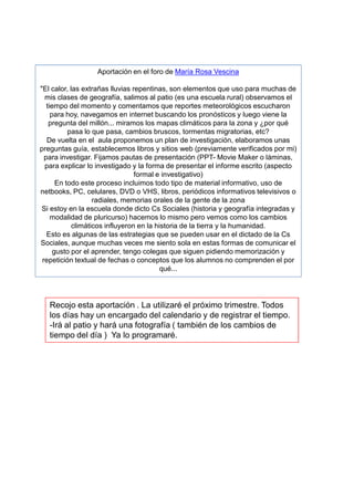 Aportación en el foro de María Rosa Vescina

"El calor, las extrañas lluvias repentinas, son elementos que uso para muchas de
  mis clases de geografía, salimos al patio (es una escuela rural) observamos el
   tiempo del momento y comentamos que reportes meteorológicos escucharon
     para hoy, navegamos en internet buscando los pronósticos y luego viene la
    pregunta del millón... miramos los mapas climáticos para la zona y ¿por qué
           pasa lo que pasa, cambios bruscos, tormentas migratorias, etc?
   De vuelta en el aula proponemos un plan de investigación, elaboramos unas
preguntas guía, establecemos libros y sitios web (previamente verificados por mi)
  para investigar. Fijamos pautas de presentación (PPT- Movie Maker o láminas,
  para explicar lo investigado y la forma de presentar el informe escrito (aspecto
                                 formal e investigativo)
       En todo este proceso incluimos todo tipo de material informativo, uso de
netbooks, PC, celulares, DVD o VHS, libros, periódicos informativos televisivos o
                   radiales, memorias orales de la gente de la zona
 Si estoy en la escuela donde dicto Cs Sociales (historia y geografía integradas y
     modalidad de pluricurso) hacemos lo mismo pero vemos como los cambios
            climáticos influyeron en la historia de la tierra y la humanidad.
   Esto es algunas de las estrategias que se pueden usar en el dictado de la Cs
Sociales, aunque muchas veces me siento sola en estas formas de comunicar el
      gusto por el aprender, tengo colegas que siguen pidiendo memorización y
 repetición textual de fechas o conceptos que los alumnos no comprenden el por
                                          qué...




   Recojo esta aportación . La utilizaré el próximo trimestre. Todos
   los días hay un encargado del calendario y de registrar el tiempo.
   -Irá al patio y hará una fotografía ( también de los cambios de
   tiempo del día ) Ya lo programaré.
 