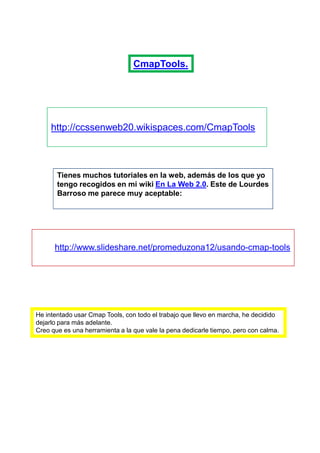 CmapTools.




     http://ccssenweb20.wikispaces.com/CmapTools



       Tienes muchos tutoriales en la web, además de los que yo
       tengo recogidos en mi wiki En La Web 2.0. Este de Lourdes
       Barroso me parece muy aceptable:




      http://www.slideshare.net/promeduzona12/usando-cmap-tools




He intentado usar Cmap Tools, con todo el trabajo que llevo en marcha, he decidido
dejarlo para más adelante.
Creo que es una herramienta a la que vale la pena dedicarle tiempo, pero con calma.
 