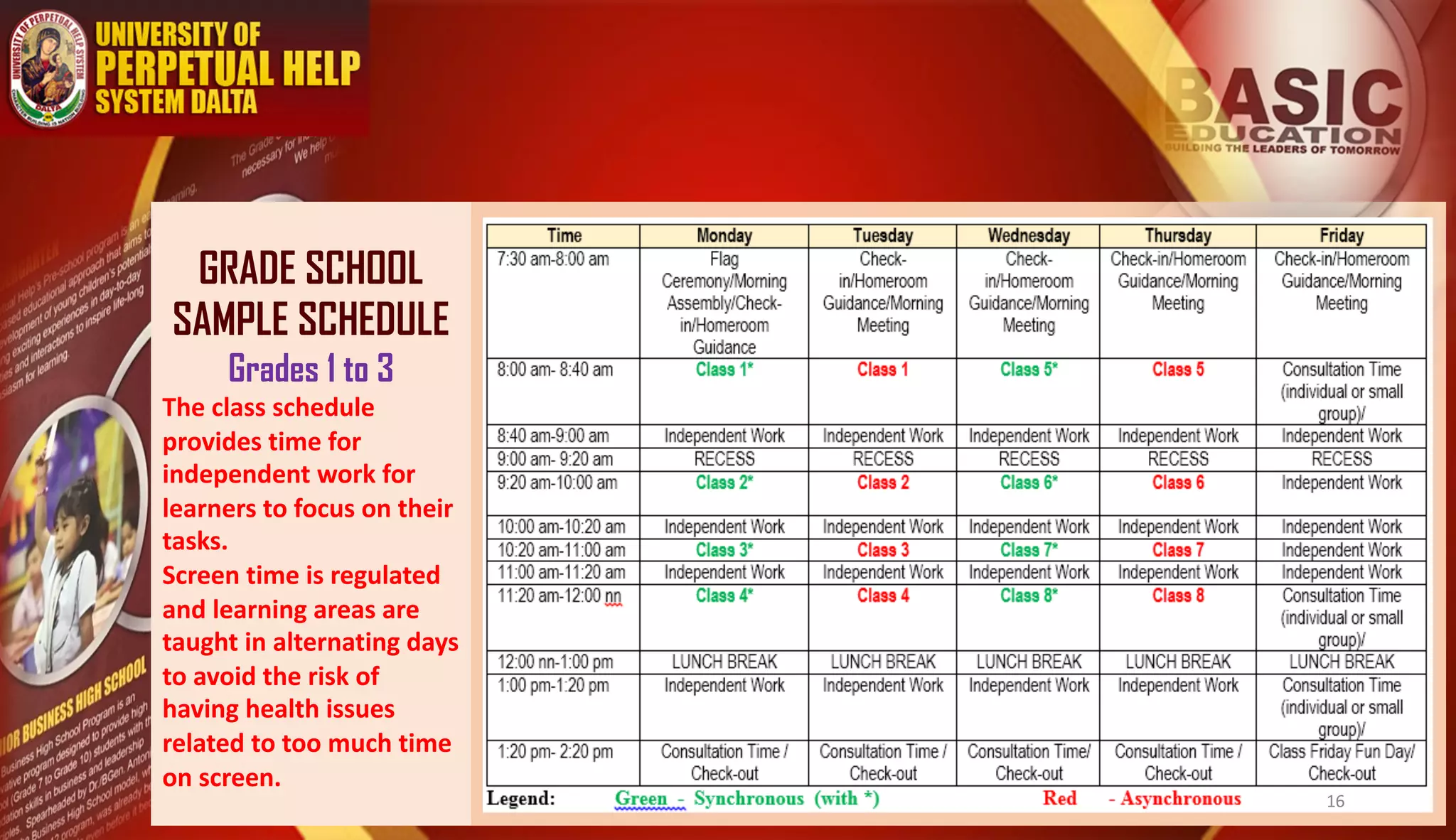 GRADE SCHOOL
SAMPLE SCHEDULE
Grades 1 to 3
The class schedule
provides time for
independent work for
learners to focus on their
tasks.
Screen time is regulated
and learning areas are
taught in alternating days
to avoid the risk of
having health issues
related to too much time
on screen.
16
 
