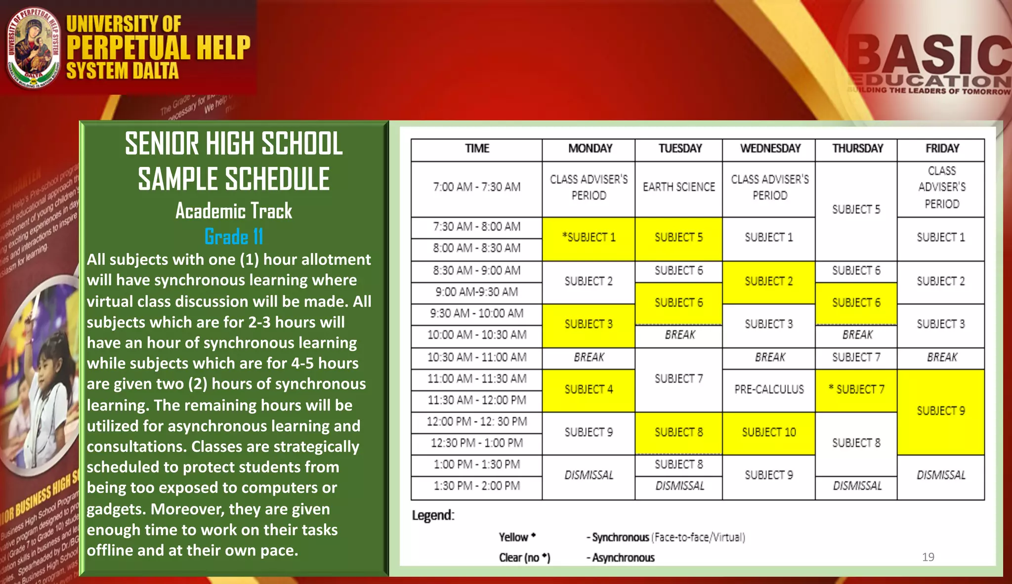 SENIOR HIGH SCHOOL
SAMPLE SCHEDULE
Academic Track
Grade 11
All subjects with one (1) hour allotment
will have synchronous learning where
virtual class discussion will be made. All
subjects which are for 2-3 hours will
have an hour of synchronous learning
while subjects which are for 4-5 hours
are given two (2) hours of synchronous
learning. The remaining hours will be
utilized for asynchronous learning and
consultations. Classes are strategically
scheduled to protect students from
being too exposed to computers or
gadgets. Moreover, they are given
enough time to work on their tasks
offline and at their own pace. 19
 