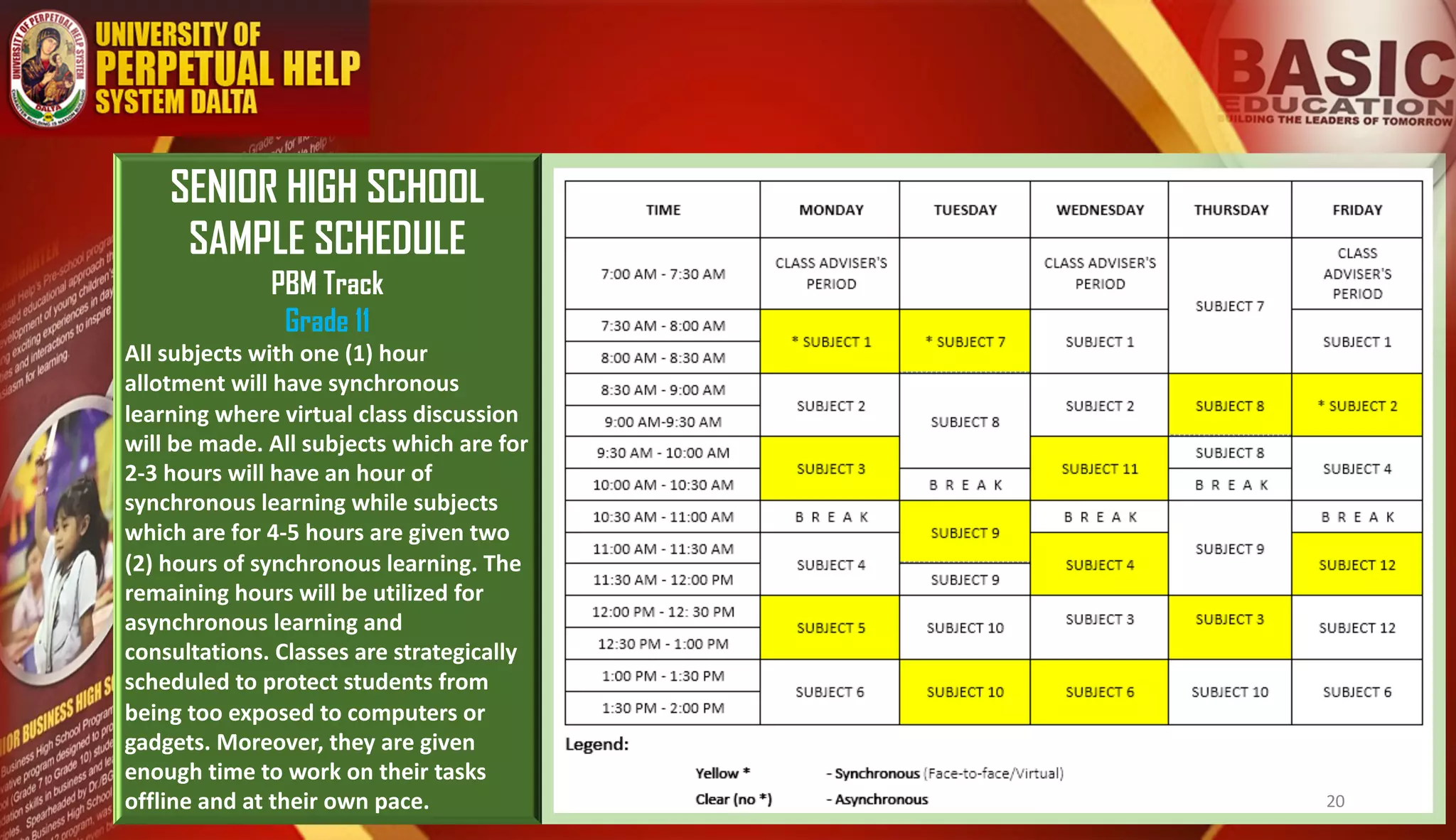 SENIOR HIGH SCHOOL
SAMPLE SCHEDULE
PBM Track
Grade 11
All subjects with one (1) hour
allotment will have synchronous
learning where virtual class discussion
will be made. All subjects which are for
2-3 hours will have an hour of
synchronous learning while subjects
which are for 4-5 hours are given two
(2) hours of synchronous learning. The
remaining hours will be utilized for
asynchronous learning and
consultations. Classes are strategically
scheduled to protect students from
being too exposed to computers or
gadgets. Moreover, they are given
enough time to work on their tasks
offline and at their own pace. 20
 