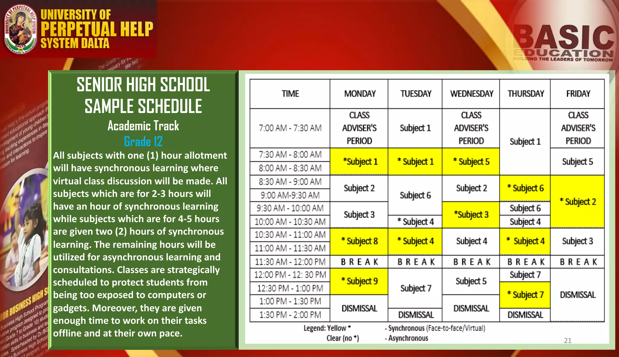 SENIOR HIGH SCHOOL
SAMPLE SCHEDULE
Academic Track
Grade 12
All subjects with one (1) hour allotment
will have synchronous learning where
virtual class discussion will be made. All
subjects which are for 2-3 hours will
have an hour of synchronous learning
while subjects which are for 4-5 hours
are given two (2) hours of synchronous
learning. The remaining hours will be
utilized for asynchronous learning and
consultations. Classes are strategically
scheduled to protect students from
being too exposed to computers or
gadgets. Moreover, they are given
enough time to work on their tasks
offline and at their own pace.
21
 