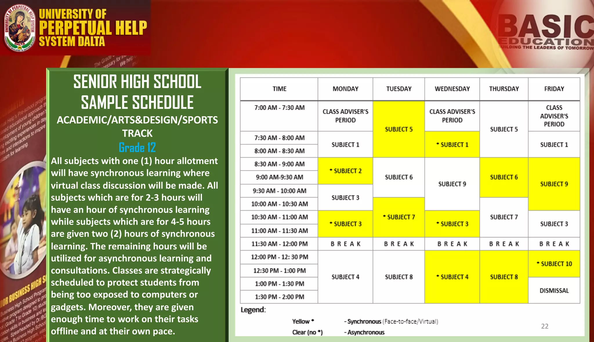 SENIOR HIGH SCHOOL
SAMPLE SCHEDULE
ACADEMIC/ARTS&DESIGN/SPORTS
TRACK
Grade 12
All subjects with one (1) hour allotment
will have synchronous learning where
virtual class discussion will be made. All
subjects which are for 2-3 hours will
have an hour of synchronous learning
while subjects which are for 4-5 hours
are given two (2) hours of synchronous
learning. The remaining hours will be
utilized for asynchronous learning and
consultations. Classes are strategically
scheduled to protect students from
being too exposed to computers or
gadgets. Moreover, they are given
enough time to work on their tasks
offline and at their own pace.
22
 