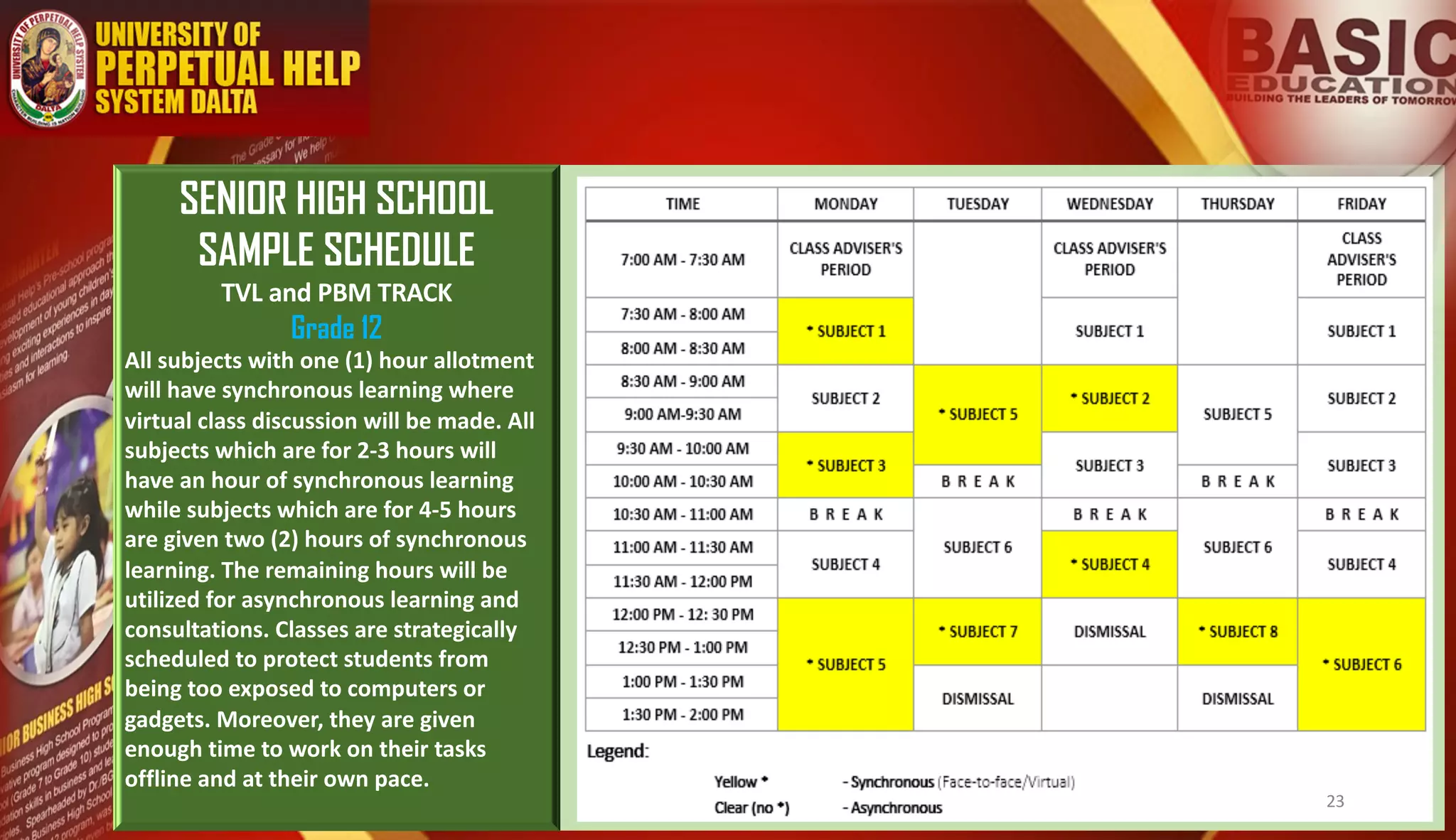 SENIOR HIGH SCHOOL
SAMPLE SCHEDULE
TVL and PBM TRACK
Grade 12
All subjects with one (1) hour allotment
will have synchronous learning where
virtual class discussion will be made. All
subjects which are for 2-3 hours will
have an hour of synchronous learning
while subjects which are for 4-5 hours
are given two (2) hours of synchronous
learning. The remaining hours will be
utilized for asynchronous learning and
consultations. Classes are strategically
scheduled to protect students from
being too exposed to computers or
gadgets. Moreover, they are given
enough time to work on their tasks
offline and at their own pace.
23
 