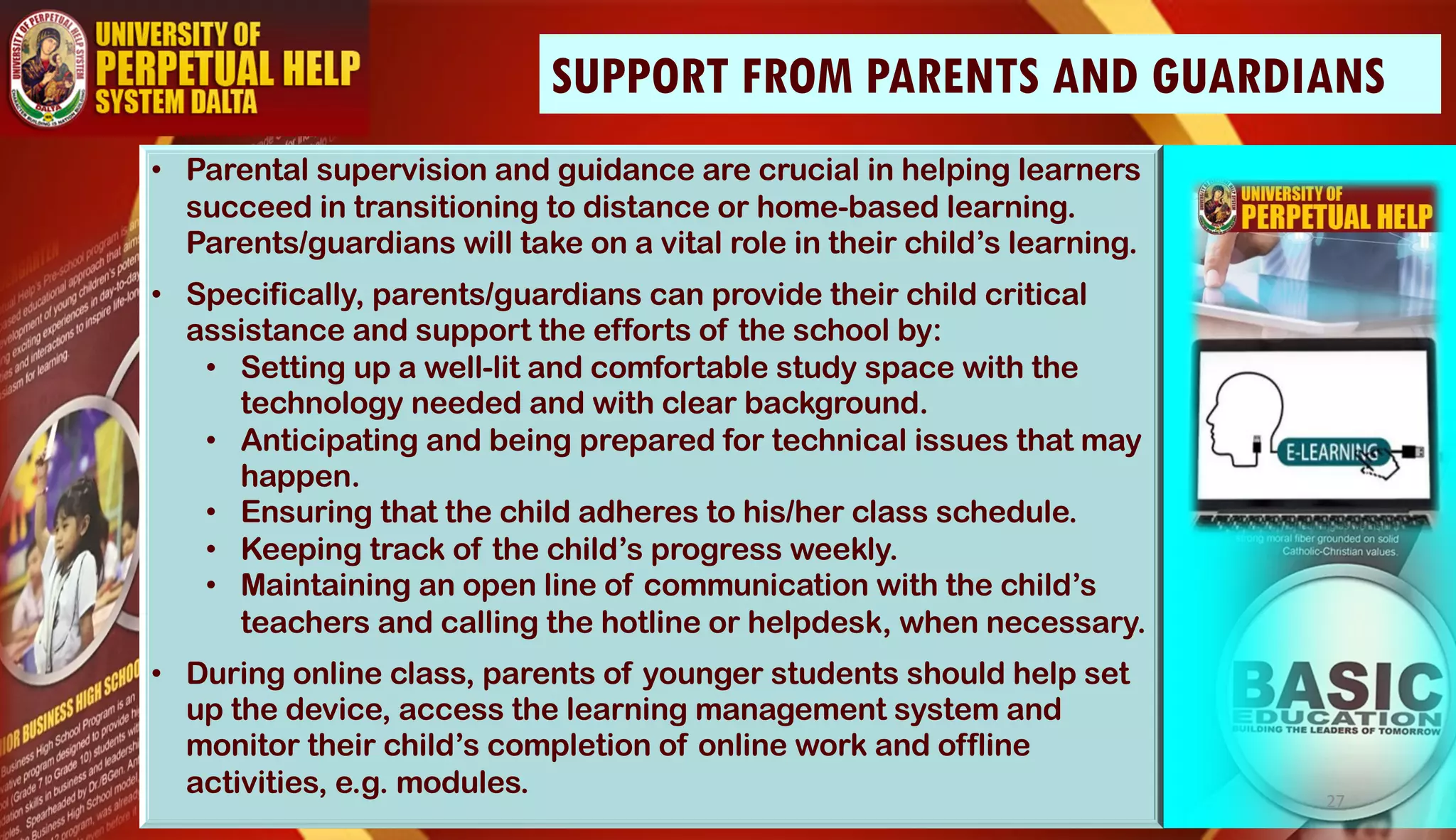 • Parental supervision and guidance are crucial in helping learners
succeed in transitioning to distance or home-based learning.
Parents/guardians will take on a vital role in their child’s learning.
• Specifically, parents/guardians can provide their child critical
assistance and support the efforts of the school by:
• Setting up a well-lit and comfortable study space with the
technology needed and with clear background.
• Anticipating and being prepared for technical issues that may
happen.
• Ensuring that the child adheres to his/her class schedule.
• Keeping track of the child’s progress weekly.
• Maintaining an open line of communication with the child’s
teachers and calling the hotline or helpdesk, when necessary.
• During online class, parents of younger students should help set
up the device, access the learning management system and
monitor their child’s completion of online work and offline
activities, e.g. modules.
SUPPORT FROM PARENTS AND GUARDIANS
27
 