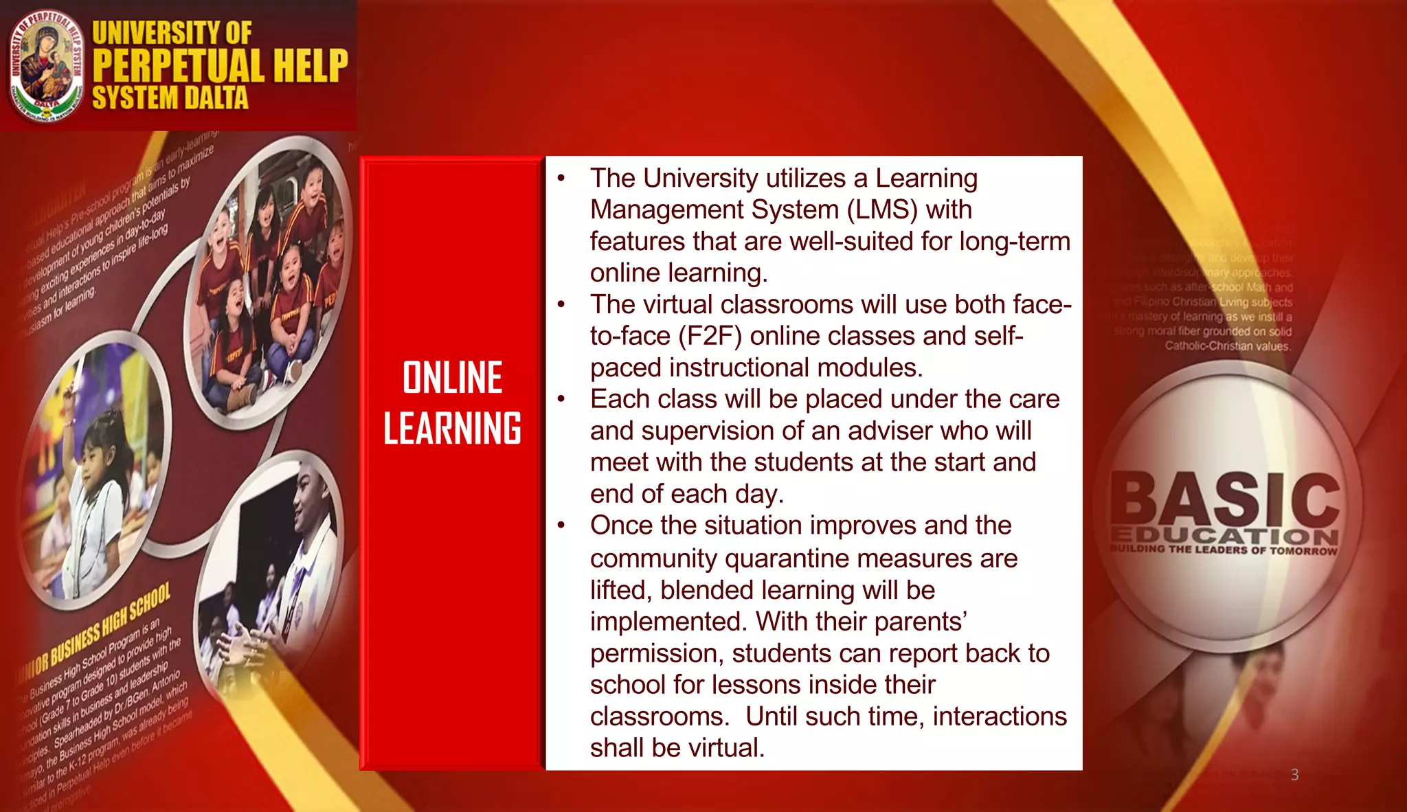 ONLINE
LEARNING
• The University utilizes a Learning
Management System (LMS) with
features that are well-suited for long-term
online learning.
• The virtual classrooms will use both face-
to-face (F2F) online classes and self-
paced instructional modules.
• Each class will be placed under the care
and supervision of an adviser who will
meet with the students at the start and
end of each day.
• Once the situation improves and the
community quarantine measures are
lifted, blended learning will be
implemented. With their parents’
permission, students can report back to
school for lessons inside their
classrooms. Until such time, interactions
shall be virtual.
3
 