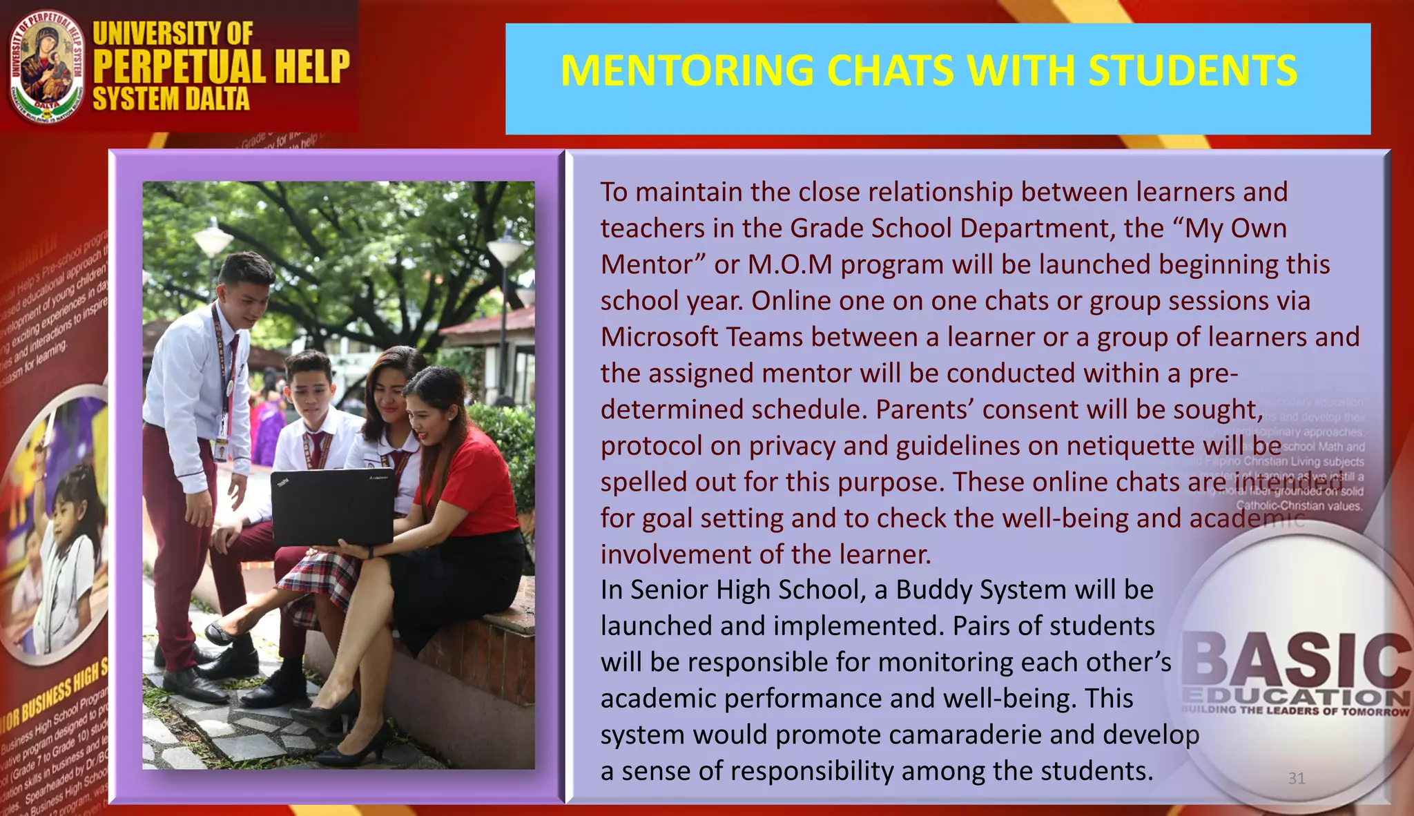 MENTORING CHATS WITH STUDENTS
To maintain the close relationship between learners and
teachers in the Grade School Department, the “My Own
Mentor” or M.O.M program will be launched beginning this
school year. Online one on one chats or group sessions via
Microsoft Teams between a learner or a group of learners and
the assigned mentor will be conducted within a pre-
determined schedule. Parents’ consent will be sought,
protocol on privacy and guidelines on netiquette will be
spelled out for this purpose. These online chats are intended
for goal setting and to check the well-being and academic
involvement of the learner.
In Senior High School, a Buddy System will be
launched and implemented. Pairs of students
will be responsible for monitoring each other’s
academic performance and well-being. This
system would promote camaraderie and develop
a sense of responsibility among the students. 31
 