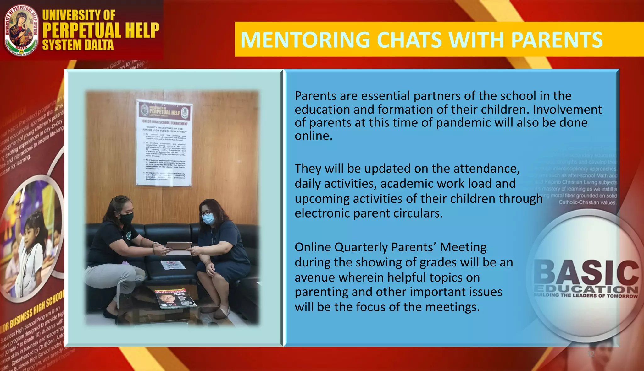Parents are essential partners of the school in the
education and formation of their children. Involvement
of parents at this time of pandemic will also be done
online.
MENTORING CHATS WITH PARENTS
They will be updated on the attendance,
daily activities, academic work load and
upcoming activities of their children through
electronic parent circulars.
Online Quarterly Parents’ Meeting
during the showing of grades will be an
avenue wherein helpful topics on
parenting and other important issues
will be the focus of the meetings.
32
 