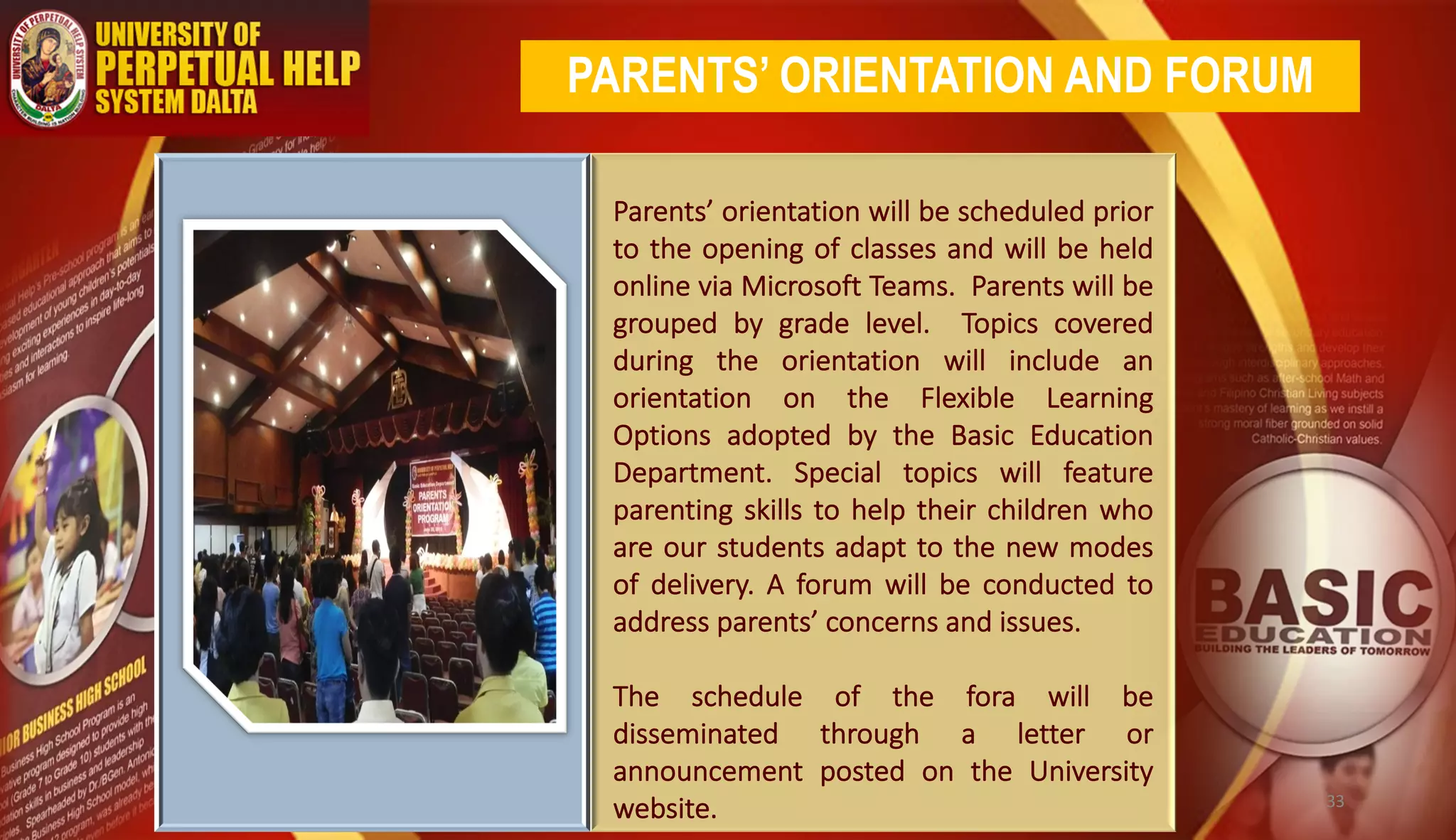Parents’ orientation will be scheduled prior
to the opening of classes and will be held
online via Microsoft Teams. Parents will be
grouped by grade level. Topics covered
during the orientation will include an
orientation on the Flexible Learning
Options adopted by the Basic Education
Department. Special topics will feature
parenting skills to help their children who
are our students adapt to the new modes
of delivery. A forum will be conducted to
address parents’ concerns and issues.
The schedule of the fora will be
disseminated through a letter or
announcement posted on the University
website.
PARENTS’ ORIENTATION AND FORUM
33
 