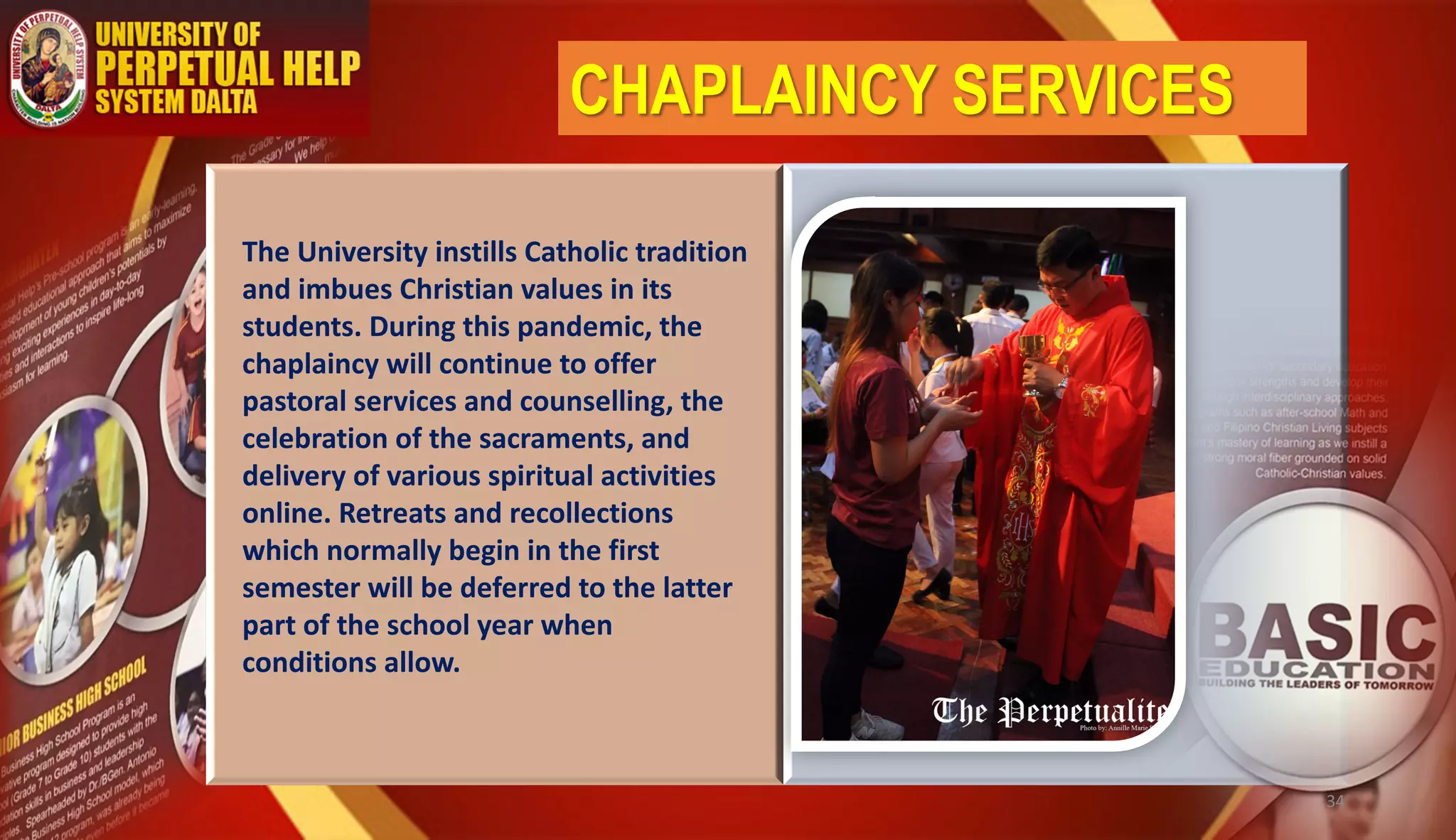 CHAPLAINCY SERVICES
The University instills Catholic tradition
and imbues Christian values in its
students. During this pandemic, the
chaplaincy will continue to offer
pastoral services and counselling, the
celebration of the sacraments, and
delivery of various spiritual activities
online. Retreats and recollections
which normally begin in the first
semester will be deferred to the latter
part of the school year when
conditions allow.
34
 