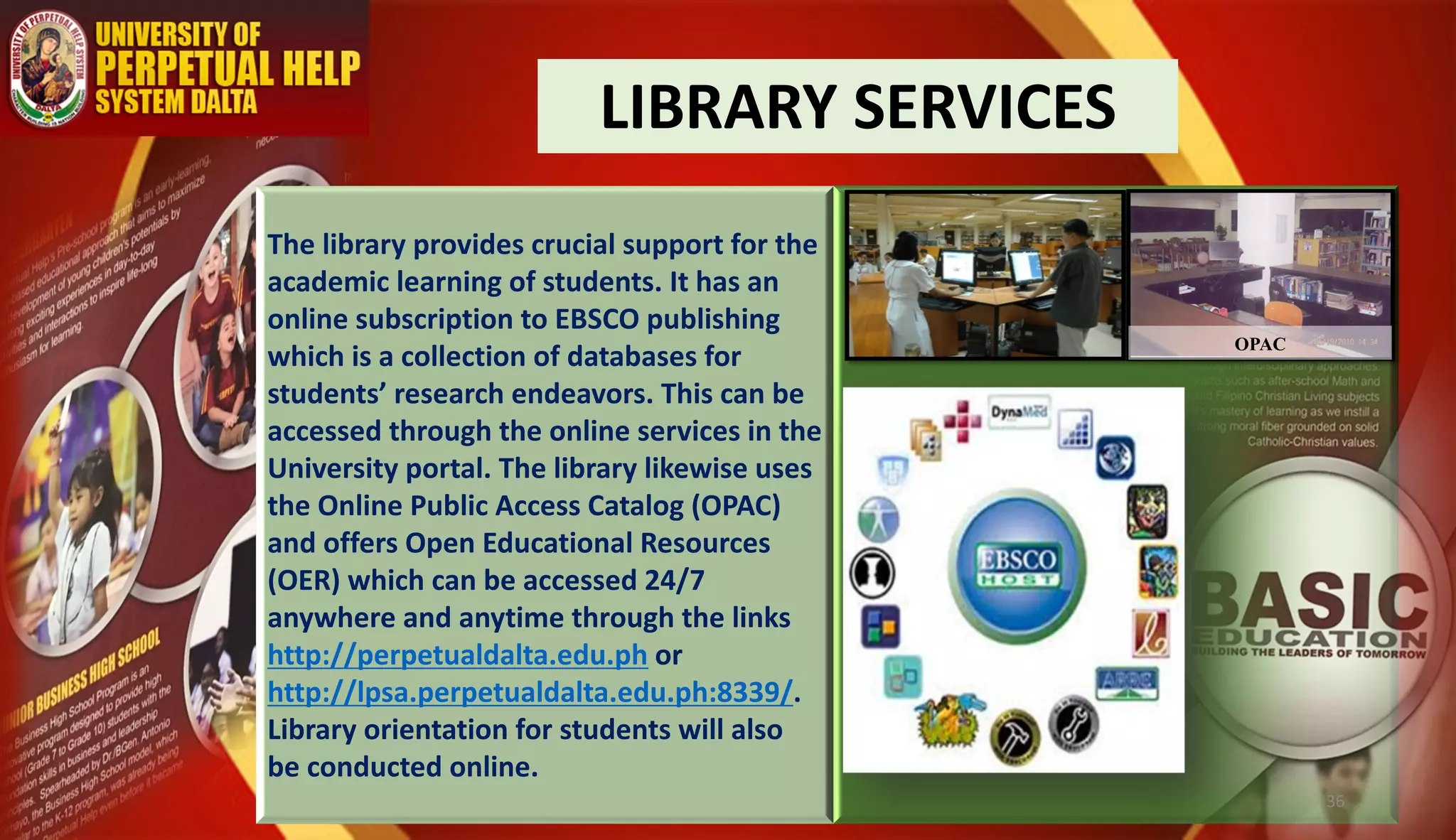LIBRARY SERVICES
The library provides crucial support for the
academic learning of students. It has an
online subscription to EBSCO publishing
which is a collection of databases for
students’ research endeavors. This can be
accessed through the online services in the
University portal. The library likewise uses
the Online Public Access Catalog (OPAC)
and offers Open Educational Resources
(OER) which can be accessed 24/7
anywhere and anytime through the links
http://perpetualdalta.edu.ph or
http://lpsa.perpetualdalta.edu.ph:8339/.
Library orientation for students will also
be conducted online.
OPAC
36
 