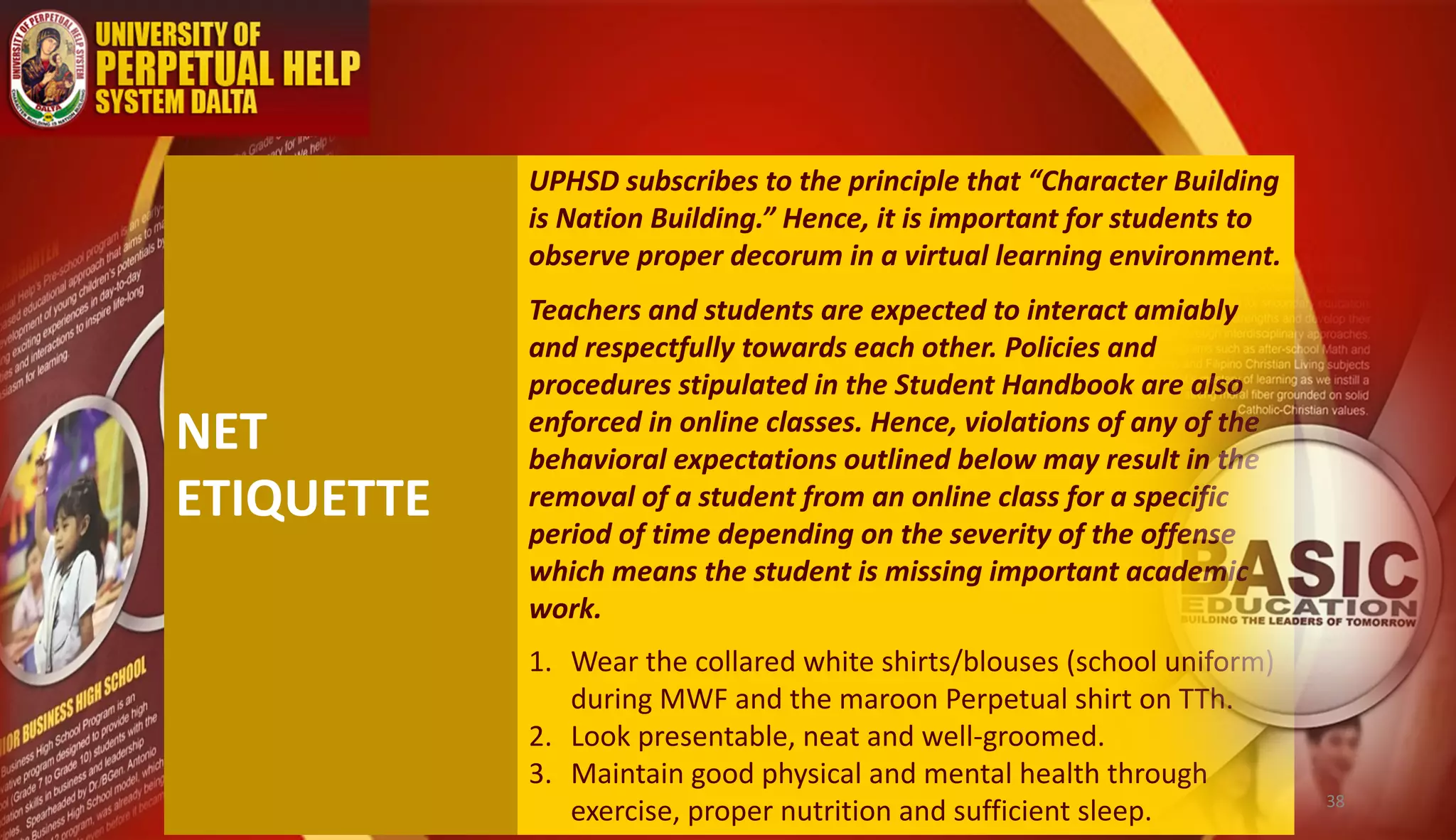 NET
ETIQUETTE
UPHSD subscribes to the principle that “Character Building
is Nation Building.” Hence, it is important for students to
observe proper decorum in a virtual learning environment.
Teachers and students are expected to interact amiably
and respectfully towards each other. Policies and
procedures stipulated in the Student Handbook are also
enforced in online classes. Hence, violations of any of the
behavioral expectations outlined below may result in the
removal of a student from an online class for a specific
period of time depending on the severity of the offense
which means the student is missing important academic
work.
1. Wear the collared white shirts/blouses (school uniform)
during MWF and the maroon Perpetual shirt on TTh.
2. Look presentable, neat and well-groomed.
3. Maintain good physical and mental health through
exercise, proper nutrition and sufficient sleep. 38
 