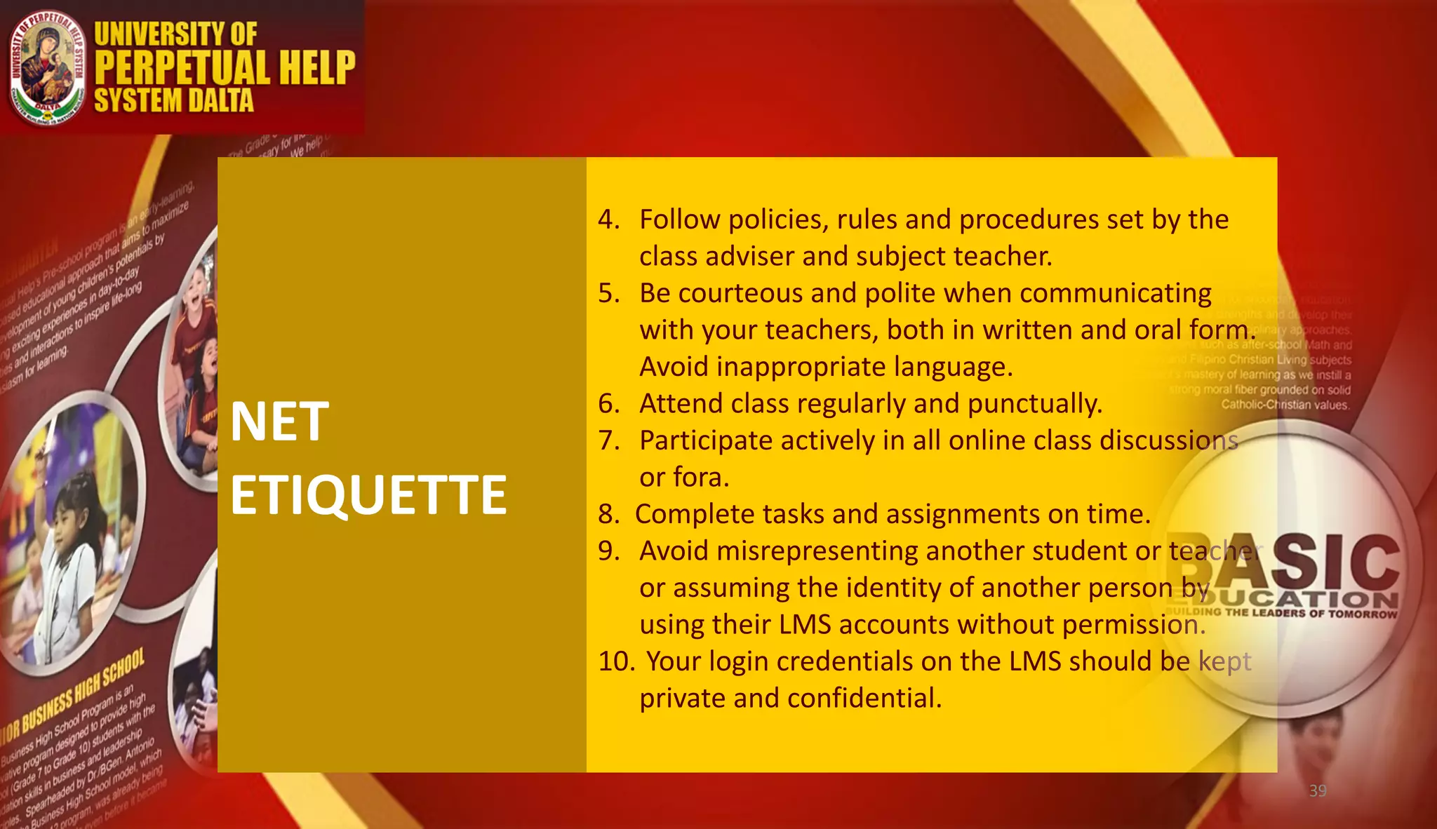 NET
ETIQUETTE
4. Follow policies, rules and procedures set by the
class adviser and subject teacher.
5. Be courteous and polite when communicating
with your teachers, both in written and oral form.
Avoid inappropriate language.
6. Attend class regularly and punctually.
7. Participate actively in all online class discussions
or fora.
8. Complete tasks and assignments on time.
9. Avoid misrepresenting another student or teacher
or assuming the identity of another person by
using their LMS accounts without permission.
10. Your login credentials on the LMS should be kept
private and confidential.
39
 