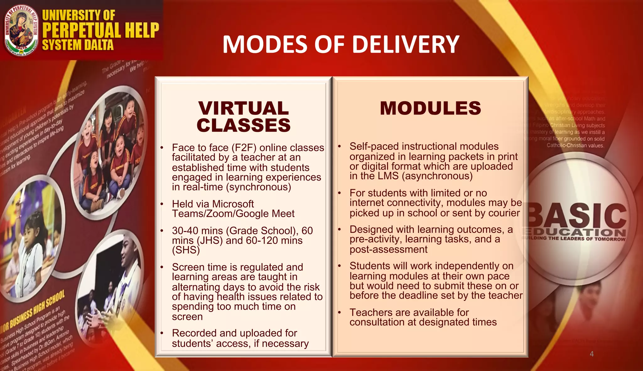MODES OF DELIVERY
MODULES
• Self-paced instructional modules
organized in learning packets in print
or digital format which are uploaded
in the LMS (asynchronous)
• For students with limited or no
internet connectivity, modules may be
picked up in school or sent by courier
• Designed with learning outcomes, a
pre-activity, learning tasks, and a
post-assessment
• Students will work independently on
learning modules at their own pace
but would need to submit these on or
before the deadline set by the teacher
• Teachers are available for
consultation at designated times
VIRTUAL
CLASSES
• Face to face (F2F) online classes
facilitated by a teacher at an
established time with students
engaged in learning experiences
in real-time (synchronous)
• Held via Microsoft
Teams/Zoom/Google Meet
• 30-40 mins (Grade School), 60
mins (JHS) and 60-120 mins
(SHS)
• Screen time is regulated and
learning areas are taught in
alternating days to avoid the risk
of having health issues related to
spending too much time on
screen
• Recorded and uploaded for
students’ access, if necessary
4
 