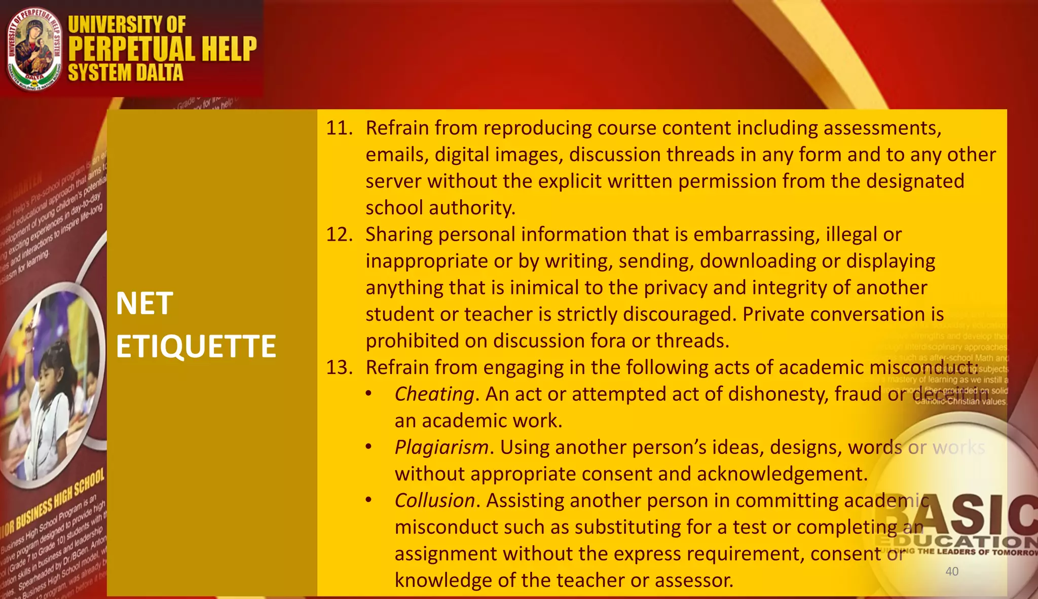 NET
ETIQUETTE
11. Refrain from reproducing course content including assessments,
emails, digital images, discussion threads in any form and to any other
server without the explicit written permission from the designated
school authority.
12. Sharing personal information that is embarrassing, illegal or
inappropriate or by writing, sending, downloading or displaying
anything that is inimical to the privacy and integrity of another
student or teacher is strictly discouraged. Private conversation is
prohibited on discussion fora or threads.
13. Refrain from engaging in the following acts of academic misconduct:
• Cheating. An act or attempted act of dishonesty, fraud or deceit in
an academic work.
• Plagiarism. Using another person’s ideas, designs, words or works
without appropriate consent and acknowledgement.
• Collusion. Assisting another person in committing academic
misconduct such as substituting for a test or completing an
assignment without the express requirement, consent or
knowledge of the teacher or assessor.
40
 