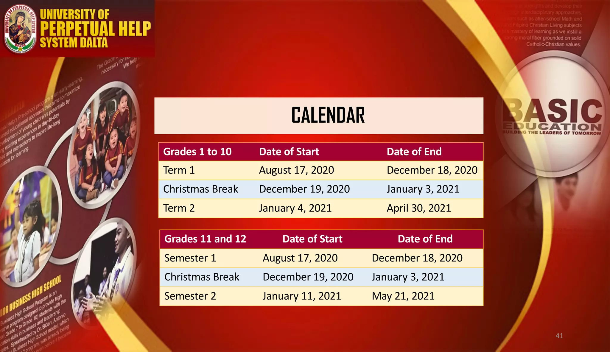 CALENDAR
Grades 1 to 10 Date of Start Date of End
Term 1 August 17, 2020 December 18, 2020
Christmas Break December 19, 2020 January 3, 2021
Term 2 January 4, 2021 April 30, 2021
Grades 11 and 12 Date of Start Date of End
Semester 1 August 17, 2020 December 18, 2020
Christmas Break December 19, 2020 January 3, 2021
Semester 2 January 11, 2021 May 21, 2021
41
 