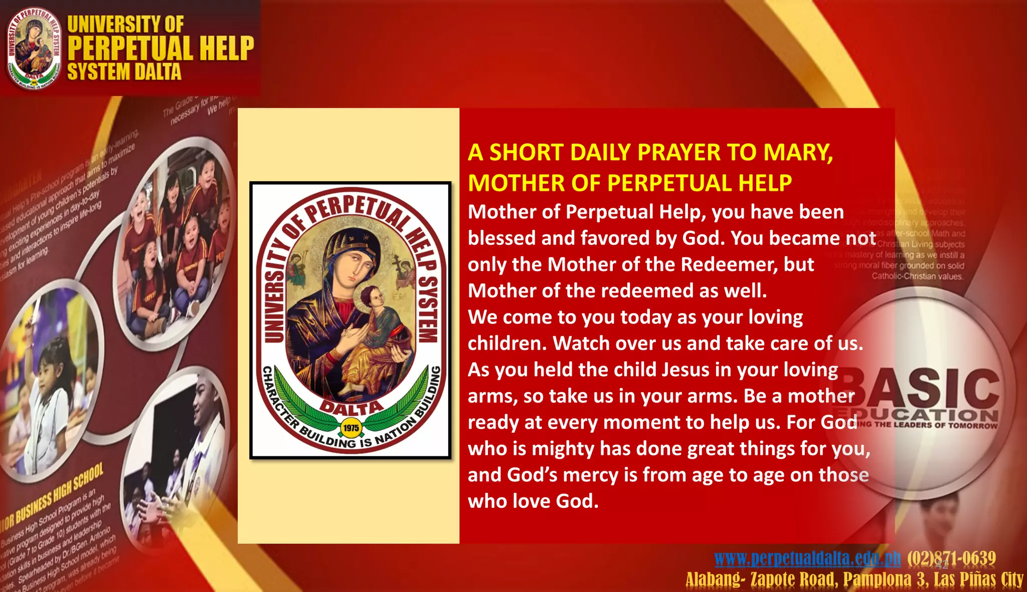 A SHORT DAILY PRAYER TO MARY,
MOTHER OF PERPETUAL HELP
Mother of Perpetual Help, you have been
blessed and favored by God. You became not
only the Mother of the Redeemer, but
Mother of the redeemed as well.
We come to you today as your loving
children. Watch over us and take care of us.
As you held the child Jesus in your loving
arms, so take us in your arms. Be a mother
ready at every moment to help us. For God
who is mighty has done great things for you,
and God’s mercy is from age to age on those
who love God.
42
 