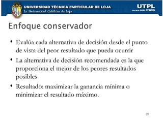 Evalúa cada alternativa de decisión desde el punto de vista del peor resultado que pueda ocurrir La alternativa de decisión recomendada es la que proporciona el mejor de los peores resultados posibles  Resultado: maximizar la ganancia mínima o minimizar el resultado máximo. 
