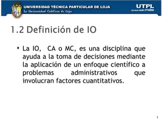 La IO,  CA o MC, es una disciplina que ayuda a la toma de decisiones mediante la aplicación de un enfoque científico a problemas administrativos que involucran factores cuantitativos. 
