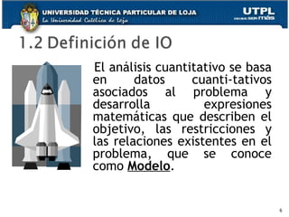 El análisis cuantitativo se basa en datos cuanti-tativos asociados al problema y desarrolla expresiones matemáticas que describen el objetivo, las restricciones y las relaciones existentes en el problema, que se conoce como  Modelo .   