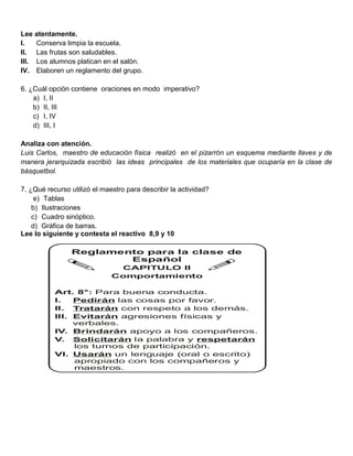 Lee atentamente.
I.   Conserva limpia la escuela.
II. Las frutas son saludables.
III. Los alumnos platican en el salón.
IV. Elaboren un reglamento del grupo.

6. ¿Cuál opción contiene oraciones en modo imperativo?
    a) I, II
    b) II, III
    c) I, IV
    d) III, I

Analiza con atención.
Luis Carlos, maestro de educación física realizó en el pizarrón un esquema mediante llaves y de
manera jerarquizada escribió las ideas principales de los materiales que ocuparía en la clase de
básquetbol.

7. ¿Qué recurso utilizó el maestro para describir la actividad?
     e) Tablas
    b) Ilustraciones
    c) Cuadro sinóptico.
    d) Gráfica de barras.
Lee lo siguiente y contesta el reactivo 8,9 y 10

                Reglamento para la clase de
                        Español
                               CAPITULO II
                              Comportamiento

           Art. 8°: Para buena conducta.
           I.   Pedirán las cosas por favor.
           II. Tratarán con respeto a los demás.
           III. Evitarán agresiones físicas y
                verbales.
           IV. Brindarán apoyo a los compañeros.
           V. Solicitarán la palabra y respetarán
                los turnos de participación.
           VI. Usarán un lenguaje (oral o escrito)
                apropiado con los compañeros y
                maestros.
 
