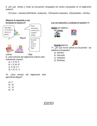 8. ¿En qué tiempo y modo se encuentran conjugados los verbos subrayados en el reglamento
 anterior?
      A) Futuro – Indicativo B)Pretérito –Subjuntivo C)Presente–Imperativo D)Copretérito – Infinitivo


 Observa lo siguiente y con
 Contesta el reactivo 9                                  Lee con atención y contesta el reactivo 11
                                  No te
¡Oye Olga!                        preocupes              Hablar por teléfono.
me anotas la                      Juanito yo te            No correr.
tarea o te                        ayudaré
golpeo                            amigo.
                   Miguel
                                  No puedo
                                  decir
                                  mentiras.
                                  ¡Eres un                  Guarda silencio           .
                                  flojo!                 11. ¿En qué forma verbal se encuentran las
                                                         palabras subrayadas?
                                                            a) Infinitivo
 Juanito                    Olga                            b) Gerundio
 9. ¿Qué artículos del reglamento anterior está             c) Indicativo
 violentando Juanito?                                       d) Participio
     a) I, II, IV, V
     b) I, II, III, VI
     c) II, III, V, I
     d) I, IV, II, V

 10. ¿Qué artículo          del   reglamento      está
 ejercitando Miguel?

      a)   II
      b)    III
      c)    IV
      d)    VI




                                                   ÉXITO
 