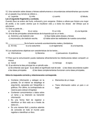 12. Una narración sobre dioses o héroes sobrehumanos o circunstancias extraordinarias que ocurren
en un pasado muy remoto se refiere a…
   a) Leyenda                 b) mito                      c) cuento                         d) fabula.
Lee el siguiente fragmento y contesta.
Cuando Zeus se entero del hurto, enfureció y juro vengarse. Ordeno a efesia que hiciera una mujer
de arcilla, a los cuatro vientos que le insultaran vida y a todos los dioses del Olimpo que la
adornaran.
13. Esto es parte de…
   a) Una fabula            b) un verso.                   C) un mito                  d) una leyenda
14. Una de las principales características de la leyenda que es un texto…
   a) Anónimo y de tradición oral.                b) Que habla sobre dioses y héroes
    c) reconocida y de tradición escrita.       d) habla sobre las realidades de nuestra comunidad.

15.________________Se le fueron sumando acontecimientos reales y fantásticos.
   a) Al mito       b) a la costumbre          c) al reglamento           d) a la leyenda.

16. Las explicaciones objetivas son características de los textos…
    a) Informativos                  b) literarios             c) persuasivos d) poéticos.

17. Para que la comunicación pueda realizarse eficientemente los interlocutores deben compartir un
    mismo
    a) Canal                  b) código                     c) mensaje      d) signo.
18. Si se elimina la idea principal de un párrafo este…
    a) Se entiende casi igual b) se altera el significado real de este c) las ideas secundarias suplen
    a las ideas principales        d) las ideas complementarias funcionan como ideas principales.

Ubica la respuesta correcta y relacionacomo corresponde.

      Contiene información y eslogan en la                   Elementos de un mapa
      portada, En el interior se despliega el
      argumento, apoyadas por fotografías o                  Tiene información sobre un país o un
      gráficos. Por último, la contraportada se              lugar.
      reserva para colocar el logotipo
      Contienen conocimientos o datos sobre
      un tema y su intención es transmitir
      información
      Es una forma fácil de registrar e
      identificar un libro esto es a través de
      datos en...
      Es una manera fácil y practica además
      de conocida en todo el mundo para
      registrar e identificar un libro.
 