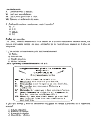 Lee atentamente.
V. Conserva limpia la escuela.
VI. Las frutas son saludables.
VII. Los alumnos platican en el salón.
VIII. Elaboren un reglamento del grupo.

6. ¿Cuál opción contiene oraciones en modo imperativo?
    a) I, II
    b) II, III
    c) VIII, IV
    d) III, I

Analiza con atención.
Luis Carlos, maestro de educación física realizó en el pizarrón un esquema mediante llaves y de
manera jerarquizada escribió las ideas principales de los materiales que ocuparía en la clase de
básquetbol.

7. ¿Qué recurso utilizó el maestro para describir la actividad?
     e) Tablas
    f) Ilustraciones
    g) Cuadro sinóptico.
    h) Gráfica de barras.
Lee lo siguiente y contesta el reactivo 8,9 y 10

                  Reglamento para la clase de
                          Español
                                    CAPITULO II
                                   Comportamiento

            Art. 8°: Para buena conducta.
            I.   Pedirán las cosas por favor.
            II. Tratarán con respeto a los demás.
            III. Evitarán agresiones físicas y
                 verbales.
            IV. Brindarán apoyo a los compañeros.
            V. Solicitarán la palabra y respetarán
                 los turnos de participación.
            VI. Usarán un lenguaje (oral o escrito)
                 apropiado con los compañeros y
                 maestros.

8. ¿En qué tiempo y modo se encuentran conjugados los verbos subrayados en el reglamento
anterior?
   a)   Futuro - Indicativo
   b)   Pretérito -Subjuntivo
   c)   Presente -Imperativo
   d)   Copretérito – Infinitivo
 