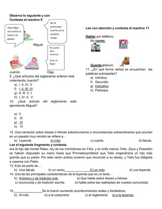 Observa lo siguiente y con
 Contesta el reactivo 9
                              No te
¡Oye Olga!                    preocupes
                                                        Lee con atención y contesta el reactivo 11
me anotas la                  Juanito yo te
tarea o te                    ayudaré
                              amigo.                    Hablar por teléfono.
golpeo
                                                          No correr.
                  Miguel
                              No puedo
                              decir
                              mentiras.

                              ¡Eres un
                              flojo!
                                                           Guarda silencio           .
                                                        11. ¿En qué forma verbal se encuentran las
 Juanito                    Olga                        palabras subrayadas?
 9. ¿Qué artículos del reglamento anterior está            e) Infinitivo
 violentando Juanito?                                      f) Gerundio
     e) I, II, IV, V                                       g) Indicativo
     f) I, II, III, VI                                     h) Participio
     g) II, III, V, I
     h) I, IV, II, V
 10. ¿Qué artículo del reglamento está
 ejercitando Miguel?

      e)   II
      f)    III
      g)    IV
      h)    VI
 12. Una narración sobre dioses o héroes sobrehumanos o circunstancias extraordinarias que ocurren
 en un pasado muy remoto se refiere a…
    b) Leyenda                  b) mito                     c) cuento                          d) fabula.
 Lee el siguiente fragmento y contesta.
 era el hijo del mortal Peleo, rey de los mirmidones en Fitía, y la ninfa marina Tetis. Zeus y Poseidón
 se habían disputado su mano hasta que Prometeoprofetizó que Tetis engendraría un hijo más
 grande que su padre. Por esta razón ambos tuvieron que renunciar a su deseo, y Tetis fue obligada
 a casarse con Peleo
 13. Esto es parte de…
    b) Una fabula             b) un verso.                  C) un mito                  d) una leyenda
 14. Una de las principales características de la leyenda que es un texto…
    b) Anónimo y de tradición oral.                b) Que habla sobre dioses y héroes
     c) reconocida y de tradición escrita.       d) habla sobre las realidades de nuestra comunidad.

 15.________________Se le fueron sumando acontecimientos reales y fantásticos.
    b) Al mito       b) a la costumbre          c) al reglamento d) a la leyenda.
 
