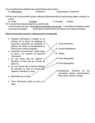 18. Las explicaciones objetivas son características de los textos…
    b) Informativos                  b) literarios             c) persuasivos d) poéticos.

19. Para que la comunicación pueda realizarse eficientemente los interlocutores deben compartir un
    mismo
    b) Canal                  b) código                     c) mensaje      d) signo.
18. Si se elimina la idea principal de un párrafo este…
    a) Se entiende casi igual b) se altera el significado real de este c) las ideas secundarias suplen
    a las ideas principales        d) las ideas complementarias funcionan como ideas principales.

Ubica la respuesta correcta y relacionacomo corresponde.

      Contiene información y eslogan en la
      portada, En el interior se despliega el
      argumento, apoyadas por fotografías o                  7. Texto informativo
      gráficos. Por último, la contraportada se
      reserva para colocar el logotipo                       8. Fichas bibliográficas
      Contienen conocimientos o datos sobre
      un tema y su intención es transmitir                   9. Folleto
      información
      Es una forma fácil de registrar e                      10. Ficha Monográfica
      identificar un libro esto es a través de
      datos en...                                            11. Ficha bibliográfica
      Es una manera fácil y practica además
      de conocida en todo el mundo para
      registrar e identificar un libro.                      12. Acotaciones, Nombres de los
                                                                 principales lugares representados,
      Elementos de un mapa                                       Rosa de los vientos y Escala


      Tiene información sobre un país o un
      lugar.
 
