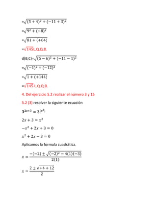 =

=

=

=      L.Q.Q.D.

d(B,C)=

=

=

=         L.Q.Q.D.

4. Del ejercicio 5.2 realizar el número 3 y 15

5.2 (3) resolver la siguiente ecuación




Aplicamos la formula cuadrática.
 