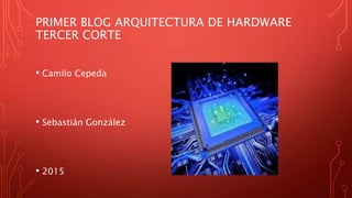 PRIMER BLOG ARQUITECTURA DE HARDWARE
TERCER CORTE
• Camilo Cepeda
• Sebastián González
• 2015
 