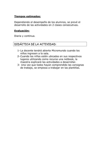 Tiempos estimados: 
Dependiendo el desempeño de los alumnos, se prevé el 
desarrollo de las actividades en 2 clases consecutivas. 
Evaluación: 
Diaria y continua. 
DIDÁCTICA DE LA ACTIVIDAD: 
1- La docente tendrá abierto Micromundo cuando los 
niños ingresen a la sala. 
2- Cuando los niños estén ubicados en sus respectivos 
lugares utilizando como recurso una netbook, la 
maestra explicará las actividades a desarrollar. 
3- Una vez que todos hayan comprendido las consignas 
de trabajo, se empieza a trabajar en las plantillas. 
