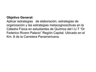 Objetivo General:  Aplicar estrategias  de elaboración, estrategias de organización y las estrategias metacognoscitivas en la Cátedra Física en estudiantes de Química del I.U.T “Dr Federico Rivero Palacio” Región Capital. Ubicado en el Km. 8 de la Carretera Panamericana.  