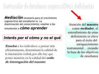 Atención del  maestro  como  mediador , el entendimiento de estas deficiencias es clave para el éxito del  enriquecimiento instrumental… creando la base de los objetivos de enseñanza Corrección de funciones cognoscitivas deficientes Mediación  necesaria para el crecimiento cognoscitivo del estudiante vs. La diseminación del conocimiento; enseñar a los estudiantes a  cómo aprender Interés por el cómo y no el qué Enseñar  a los individuos a pensar más eficientemente, determinará la calidad de la interacción verbal; por ello hay que poner atención en la calidad del  estilo de interrogación del maestro 