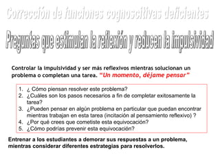 Preguntas que estimulan la reflexión y reducen la impulsividad Controlar la impulsividad y ser más reflexivos mientras solucionan un problema o completan una tarea.  “ Un momento, déjame pensar” ¿ Cómo piensan resolver este problema? ¿Cuáles son los pasos necesarios a fin de completar exitosamente la tarea? ¿Pueden pensar en algún problema en particular que puedan encontrar mientras trabajan en esta tarea (incitación al pensamiento reflexivo) ?  ¿Por qué crees que cometiste esta equivocación? ¿Cómo podrías prevenir esta equivocación? Entrenar a los estudiantes a demorar sus respuestas a un problema, mientras considerar diferentes estrategias para resolverlos.  Corrección de funciones cognoscitivas deficientes 