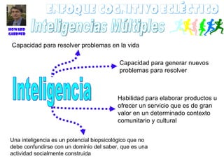 Enfoque Cognitivo ecléctico Inteligencia Capacidad para resolver problemas en la vida Capacidad para generar nuevos problemas para resolver Habilidad para elaborar productos u ofrecer un servicio que es de gran valor en un determinado contexto comunitario y cultural Una inteligencia es un potencial biopsicológico que no debe confundirse con un dominio del saber, que es una actividad socialmente construida  Howard Gardner Inteligencias Múltiples 