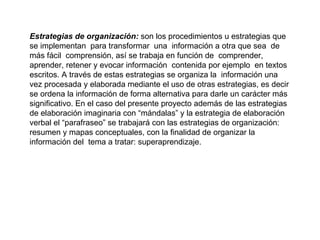 Estrategias de organización:  son los procedimientos u estrategias que se implementan  para transformar  una  información a otra que sea  de más fácil  comprensión, así se trabaja en función de  comprender, aprender, retener y evocar información  contenida por ejemplo  en textos escritos. A través de estas estrategias se organiza la  información una vez procesada y elaborada mediante el uso de otras estrategias, es decir se ordena la información de forma alternativa para darle un carácter más significativo. En el caso del presente proyecto además de las estrategias de elaboración imaginaria con “mándalas” y la estrategia de elaboración verbal el “parafraseo” se trabajará con las estrategias de organización: resumen y mapas conceptuales, con la finalidad de organizar la información del  tema a tratar: superaprendizaje. 