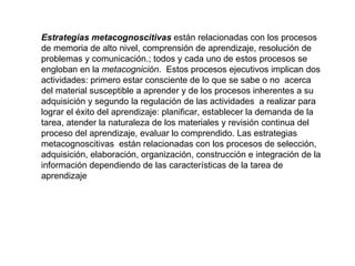 Estrategias metacognoscitivas  están relacionadas con los procesos de memoria de alto nivel, comprensión de aprendizaje, resolución de problemas y comunicación.; todos y cada uno de estos procesos se engloban en la  metacognición .  Estos procesos ejecutivos implican dos actividades: primero estar consciente de lo que se sabe o no  acerca del material susceptible a aprender y de los procesos inherentes a su adquisición y segundo la regulación de las actividades  a realizar para lograr el éxito del aprendizaje: planificar, establecer la demanda de la tarea, atender la naturaleza de los materiales y revisión continua del proceso del aprendizaje, evaluar lo comprendido. Las estrategias metacognoscitivas  están relacionadas con los procesos de selección, adquisición, elaboración, organización, construcción e integración de la información dependiendo de las características de la tarea de aprendizaje 