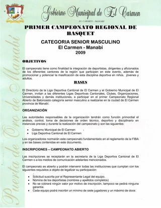 PRIMER CAMPEONATO REGIONAL DE
           BASQUET
              CATEGORIA SENIOR MASCULINO
                   El Carmen - Manabí
                                         2009

OBJETIVOS
El campeonato tiene como finalidad la integración de deportistas, dirigentes y aficionados
de los diferentes cantones de la región que participen en este evento, además de
promocionar y potenciar la masificación de esta disciplina deportiva en niños, jóvenes y
adultos.
                                       BASES

El Directorio de la Liga Deportiva Cantonal de El Carmen y el Gobierno Municipal de El
Carmen, invitan a las diferentes Ligas Deportivas Cantonales, Clubes, Organizaciones,
Universidades y demás instituciones, a participar en el primer Campeonato Regional
Abierto de Baloncesto categoría senior masculino a realizarse en la ciudad de El Carmen
provincia de Manabí.

ORGANIZACIÓN

Las autoridades responsables de la organización tendrán como función primordial el
análisis, control, toma de decisiones de orden técnico, deportivo y disciplinario en
instancias previas y durante la realización del campeonato y son las siguientes:

       Gobierno Municipal de El Carmen
       Liga Deportiva Cantonal de El Carmen
Los organizadores normarán este campeonato fundamentado en el reglamento de la FIBA
y en las bases contenidas en este documento.

INSCRIPCIONES – CAMPEONATO ABIERTO

Las inscripciones se receptarán en la secretaría de la Liga Deportiva Cantonal de El
Carmen o a los medios de comunicación adelantes mencionados.

El campeonato es abierto y podrán intervenir todas las instituciones que cumplan con los
siguientes requisitos a objeto de legalizar su participación:

       Solicitud suscrita por el Representante Legal del equipo.
       Nómina de los deportistas (nombres y apellidos completos)
       No se cobrará ningún valor por motivo de inscripción, tampoco se pedirá ninguna
        garantía.
       Cada equipo podrá inscribir un mínimo de siete jugadores y un máximo de doce.
 