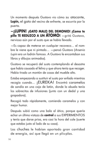 14
Un momento después Gustavo vio cómo su atacante,
Lupin, el gato del vecino de enfrente, se escurría por la
puerta.
—¡LUPIN! ¡GATO MALO DEL DEMONIO! ¡Como te
pille TE REDUZCO A UN ÁTOMO! —gritó Gustavo,
nervioso aún por el susto que se había llevado.
—Es capaz de meterse en cualquier recoveco… el nom-
bre le viene que ni pintado… —pensó Gustavo (Arsenio
Lupin era un ladrón famoso. A Gustavo le encantaban sus
libros y dibujos animados).
Gustavo se recuperó del susto contemplando el desastre
que había causado el felino y que ahora tenía que recoger.
Había tirado un montón de cosas del mueble alto.
Estaba empezando a sustituir el susto por enfado mientras
recogía cuando… ¡EUREKA! Encontró caramelos
de sandía en una caja de latón, donde la abuela tenía
los sobrecitos de infusiones (junto con un dedal y una
grapadora).
Recogió todo rápidamente, comiendo caramelos y con
mejor humor.
Después subió como una bala al ático, porque quería
echar un último vistazo de control a sus EXPERIMENTOS
y tenía que darse prisa, era casi la hora del cole (suerte
que estaba justo al lado de su casa).
Las chuches le habían aportado gran cantidad
de energía, así que llegó en un plis-plas.
 