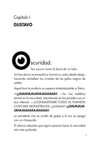7
scuridad.
Tan oscuro como la boca de un lobo.
Un haz de luz se encendió e iluminó su rostro desde abajo,
haciendo centellear los cristales de las gafas negras de
soldar.
Aquel foco le confería un aspecto amenazante y fiero.
—¡¡JAAAHAJAJAHAJAAAAAA!! —Su risa maléfica
atronó en la oscuridad, retumbando en las paredes con un
eco infernal. —¡CONQUISTARÉ TODO EL PLANETA
CON MIS MONSTRUOS! ¡¡JUAJAJA!! ¡¡JUAJAJAJA-
JAHAJAAAAAAJAAAAA!!
La estridente risa se acalló de golpe y la luz se apagó
con un chasquido.
El silencio absoluto que siguió parecía hacer la oscuridad
aún más profunda.
Capítulo I
GUSTAVO
 