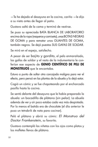 10
—Te he dejado el desayuno en la cocina, cariño —le dijo
a su nieto antes de llegar al patio.
Gustavo saltó de la cama y terminó de vestirse.
Se puso su apreciada BATA BLANCA DE LABORATORIO
encima de la ropa (vaquerosycamiseta),unasBOTASNEGRAS
DE GOMA y para rematar unos GUANTES DE GOMA,
también negros. Se dejó puestas SUS GAFAS DE SOLDAR.
Se miró en el espejo, satisfecho.
A pesar de ser bajito y gordito, el pelo enmarañado,
las gafas de soldar y el resto de la indumentaria le con-
ferían ese aspecto de GENIO CIENTÍFICO DE PELI DE
MONSTRUOS que le encantaba.
Estuvo a punto de soltar otra carcajada maligna para ver el
efecto, pero pensó en las plantas de la abuela y lo dejó estar.
Cogió un cómic y se fue chapoteando por el encharcado
pasillo hasta la cocina.
Se sentó delante del desayuno que le había preparado la
abuela: un bocadillo de plátano (sin pelar). La abuela
además de ver y oír poco estaba cada vez más despistada.
Por lo menos el batido era de chocolate (el día anterior le
puso un tetrabrik de nata para cocinar).
Peló el plátano y abrió su cómic: El Monstruo del
Doctor Frankenstein, su favorito.
Gustavo contempló las viñetas con los ojos como platos y
los mofletes llenos de plátano.
 