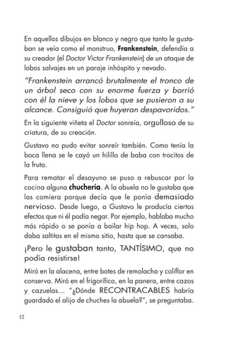 12
En aquellos dibujos en blanco y negro que tanto le gusta-
ban se veía como el monstruo, Frankenstein, defendía a
su creador (el Doctor Victor Frankenstein) de un ataque de
lobos salvajes en un paraje inhóspito y nevado.
“Frankenstein arrancó brutalmente el tronco de
un árbol seco con su enorme fuerza y barrió
con él la nieve y los lobos que se pusieron a su
alcance. Consiguió que huyeran despavoridos.”
En la siguiente viñeta el Doctor sonreía, orgulloso de su
criatura, de su creación.
Gustavo no pudo evitar sonreír también. Como tenía la
boca llena se le cayó un hilillo de baba con trocitos de
la fruta.
Para rematar el desayuno se puso a rebuscar por la
cocina alguna chuchería. A la abuela no le gustaba que
las comiera porque decía que le ponía demasiado
nervioso. Desde luego, a Gustavo le producía ciertos
efectos que ni él podía negar. Por ejemplo, hablaba mucho
más rápido o se ponía a bailar hip hop. A veces, solo
daba saltitos en el mismo sitio, hasta que se cansaba.
¡Pero le gustaban tanto, TANTÍSIMO, que no
podía resistirse!
Miró en la alacena, entre botes de remolacha y coliflor en
conserva. Miró en el frigorífico, en la panera, entre cazos
y cazuelas… “¿Dónde RECONTRACABLES habría
guardado el alijo de chuches la abuela?”, se preguntaba.
 