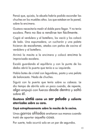 13
Pensó que, quizás, la abuela habría podido esconder las
chuches en los muebles altos. Los que estaban en la pared,
sobre la encimera.
Gustavo necesitaría medir el doble para llegar. Y no tenía
escalera. Pero no iba a rendirse tan fácilmente.
Cogió el verdulero y el botellero, los vació y los colocó
de lado. Una espumadera, un cucharón y una paleta
hicieron de escalones, atados con paños de cocina al
verdulero y al botellero.
Arrimó la mesita a la encimera y colocó encima la
improvisada escalera.
Escaló guardando el equilibrio y con la punta de los
dedos abrió la puerta que tenía a su izquierda.
Había botes de cristal con legumbres, pasta y una pelota
de baloncesto. Nada de chuches.
Siguió con la puerta que tenía sobre su cabeza. Le
dio tiempo de abrirla solo un poco cuando, de repente,
algo empujó con fuerza desde dentro y saltó
sobre él.
Gustavo sintió como un ser peludo y caliente
aterrizaba sobre su cara.
Cayó estrepitosamente sobre la mesita de la cocina.
Unas garras afiladas arañaron sus manos cuando
trató de apartar aquella cosa.
Por suerte, todo ocurrió solo en un par de segundos.
 