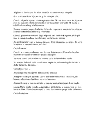 Al pie de la lancha que iba a los, salomón exclamo con voz ahogada
-Las oraciones de mí hija por mí, y las mías por ella.
Cuando mi padre regreso, contaba yo siete años. No me interesaron los juguetes,
pues mi atención estaba disminuida de ser tan dulce y sonriente. Mi madre la
cubrió mis caricias y mis hermanos.
Durante nuestros juegos, los labios de la niña empezaron a cambiar los primeros
acentos castellanos hermosos y seductores.
Cuando pasaron cuatro años llego mi padre una carta de Kingston, en la que
traía la nueva abundante cabellera con sus hermosas trenzas.
Así contemplaba yo en la mañana de aquel triste día cuando los azares del vivir
la trajeron a su condición de huérfana.
Capitulo octavo. .
Cuando se reunió para la cena para la cena, faltaba maría, Emma la disculpo
diciendo que desde la tarde que padecía epilepsia
Ya en mi cuarto creí adivinar las razones de la enfermedad de maría.
Yo hubiese dado mil vidas por alcanzar su perdón, mientras llegaba incluso a
dudar del cariño de maría.
Capitulo noveno. .
Al día siguiente mi espíritu, dedicándome a la caza
Al regreso la imagen de maría volvió a mi memoria aquellas soledades, los
bosques silenciosos, las flores las aves, las aguas.
Apenas llegue a la casa me dirigí a la casa de maría al costurero de mi madre
Madre. María estaba con ella y, después de contestarme al saludo, bajo los ojos
hacia su labor. Después contempló el ramo de azucenas que yo traía en la mano
Capitulo decimo
 