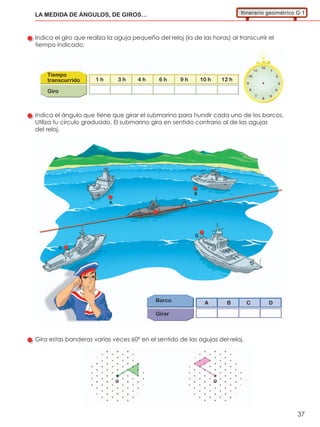 1 h 3 h 4 h 6 h 9 h 10 h 12 h
Tiempo
transcurrido
Giro
37
LA MEDIDA DE ÁNGULOS, DE GIROS… Itinerario geométrico G-1
Indica el giro que realiza la aguja pequeña del reloj (la de las horas) al transcurrir el
tiempo indicado.
Indica el ángulo que tiene que girar el submarino para hundir cada uno de los barcos.
Utiliza tu círculo graduado. El submarino gira en sentido contrario al de las agujas
del reloj.
Gira estas banderas varias veces 60º en el sentido de las agujas del reloj.
Barco
Girar
A B C D
O O
A
B
C
D
 