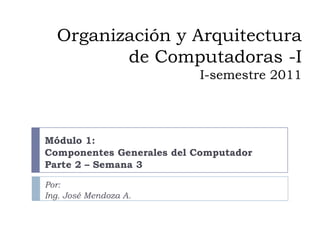 Organización y Arquitectura de Computadoras -II-semestre 2011 Módulo 1: Componentes Generales del Computador Parte 2 – Semana 3 Por: Ing. José Mendoza A. 