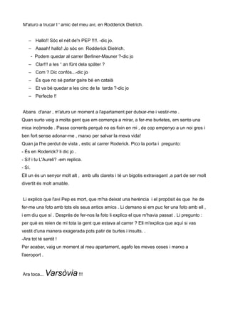 M'aturo a trucar l ' amic del meu avi, en Rodderick Dietrich.
– Hallo!! Sóc el nét de'n PEP !!!!. -dic jo.
– Aaaah! hallo! Jo sóc en Rodderick Dietrich.
- Podem quedar al carrer Berliner-Mauner ?-dic jo
– Clar!!! a les “ an fünt dela später ?
– Com ? Dic confós...-dic jo
– És que no sé parlar gaire bé en català
– Et va bé quedar a les cinc de la tarda ?-dic jo
– Perfecte !!
Abans d'anar , m'aturo un moment a l'apartament per dutxar-me i vestir-me .
Quan surto veig a molta gent que em comença a mirar, a fer-me burletes, em sento una
mica incòmode . Passo corrents perquè no es fixin en mi , de cop empenyo a un noi gros i
ben fort sense adonar-me , marxo per salvar la meva vida!
Quan ja l'he perdut de vista , estic al carrer Roderick. Pico la porta i pregunto:
- És en Roderick? li dic jo .
- Sí! i tu L'Aureli? -em replica.
- Sí.
Ell un és un senyor molt alt , amb ulls clarets i té un bigotis extravagant ,a part de ser molt
divertit és molt amable.
Li explico que l'avi Pep es mort, que m'ha deixat una herència i el propòsit és que he de
fer-me una foto amb tots els seus antics amics . Li demano si em puc fer una foto amb ell ,
i em diu que sí . Després de fer-nos la foto li explico el que m'havia passat . Li pregunto :
per què es reien de mi tota la gent que estava al carrer ? Ell m'explica que aquí si vas
vestit d'una manera exagerada pots patir de burles i insults. .
-Ara tot té sentit !
Per acabar, vaig un moment al meu apartament, agafo les meves coses i marxo a
l'aeroport .
Ara toca... Varsòvia !!!
 