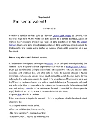 Cinquè capítol
Em sento valent!
(En Varsòvia)
Començo a tremolar de fred ! Surto de l’aeroport Gdańsk-Lech Wałęsa de Varsòvia. Són
les deu i mitja de la nit, tinc molta son. Estic davant de la parada d'autobús, just en el
moment menys inesperat arriba el bus. Pujo i em porta directament a l’ hotel The Westin
Warsaw. Quan entro, parlo amb el recepcionista i em dóna una targeta amb el número de
l’habitació 93. Una vegada a dins, desfaig les maletes. M'estiro al llit pensant en tot el que
faré demà.
Dobrej nocy Warszawo! : Bona nit Varsòvia.
A l'endemà em llevo i prenc un bon got de kawiarnia (és un cafè però en estil polonès). Em
vesteixo i surto a explorar la ciutat. El primer que vull veure és el The Royal Castle in Warsaw.
Diuen que és meravellós. Compro una entrada i tot seguit entro. Hi ha una sala que està
decorada amb mobiliari d’or, una altra sala té molts de quadres clàssics i figures
immenses… M’he quedat sorprès mirant aquell meravellós castell. Són dos quarts de tres
del migdia, tinc molta gana. A prop del castell hi ha un restaurant. Mmmm quina gana que
tinc! Entro i el cambrer m’ofereix una taula al costat de la finestra. Em pregunta què és el
que vull menjar. Com no conec el menjar polonès, em demano un plat de la carta que té el
nom molt estrany: zurek (és un pa rodó que es fa servir com un bol, i a dins es posa la
sopa). Està molt bo. Un cop acabat, li demano al cambrer el compte:
- Są dwa złote.- Em diu el cambrer.
Estiro una mica de la targeta del meu avi. Li dono la targeta per introduir-la a la màquina i
el cambrer diu:
- A la targeta no hi ha res de diners.
- Com que no hi ha diners!- crido nerviós.
- No, no hi ha”money”. - replica el cambrer.
- Error,error,error…- no para de dir la màquina.
 